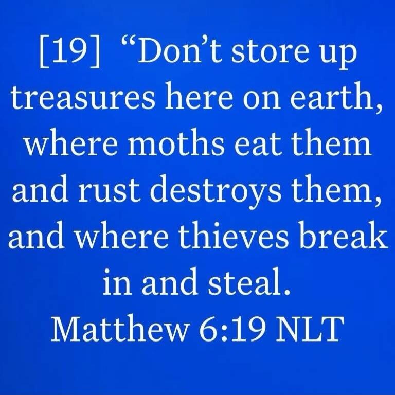 Don't store up treasures here on earth, where moths eat them and rust destroys them, and where thieves break in and steal. Matthew 6:19 NLT