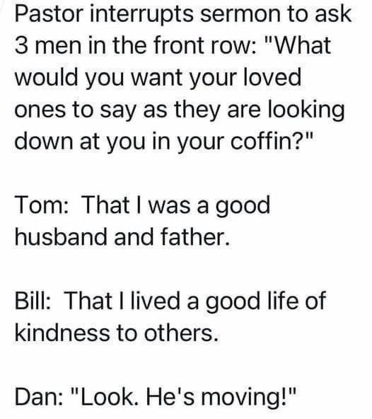 Pastor interrupts sermon to ask 3 men in the front row What would you want your loved ones to say as they are looking down at you in your coffin Tom That was a good husband and father Bill That lived a good life of kindness to others Dan Look Hes moving