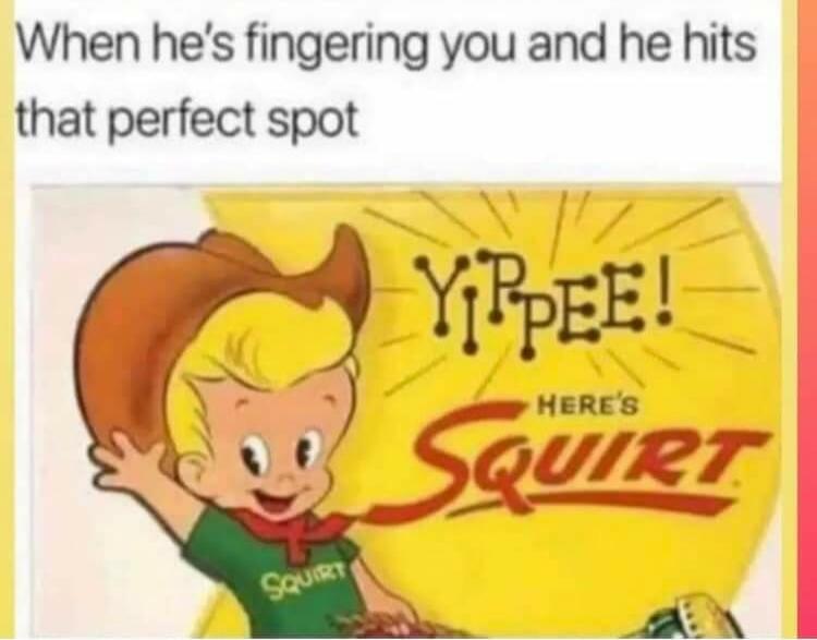 When he's fingering you and he hits that perfect spot YIPPEE! HERE'S SQUIRT SQUIRT