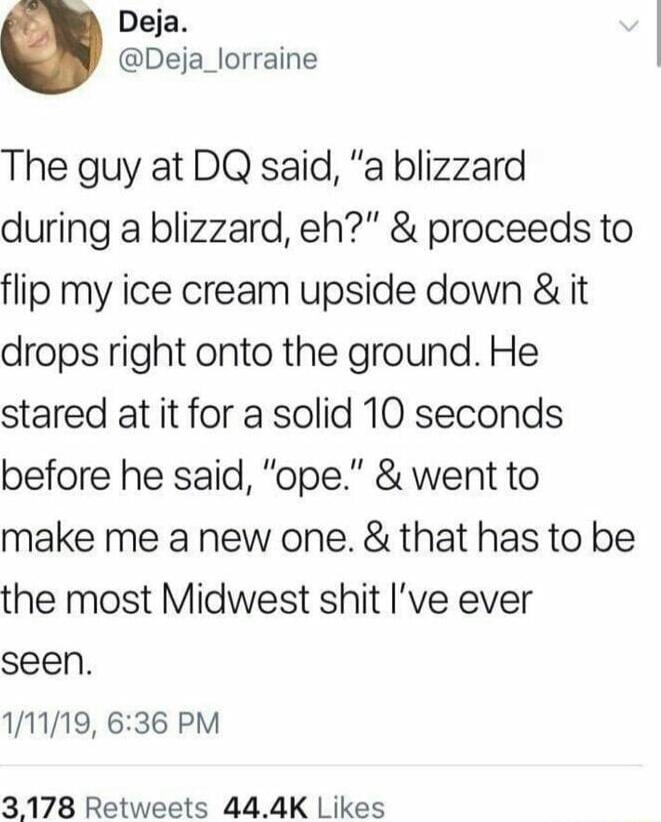 Deja Deja_lorraine The guy at DQ said a blizzard during a blizzard eh proceeds to flip my ice cream upside down it drops right onto the ground He stared at it for a solid 10 seconds before he said ope went to make me a new one that has to be the most Midwest shit Ive ever seen 111119 636 PM 3178 Retweets 444K Likes