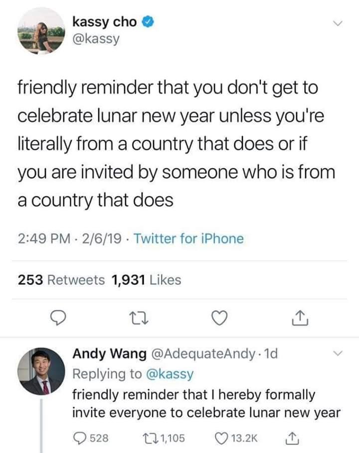 kassy cho kassy friendly reminder that you dont get to celebrate lunar new year unless youre literally from a country that does or if you are invited by someone who is from a country that does 249 PM 2619 Twitter for iPhone 253 Retweets 1931 Likes 9 et Q Andy Wang AdequateAndy 1d Replying to kassy friendly reminder that hereby formally invite everyone to celebrate lunar new year Qs2s Tn0s Qunx A