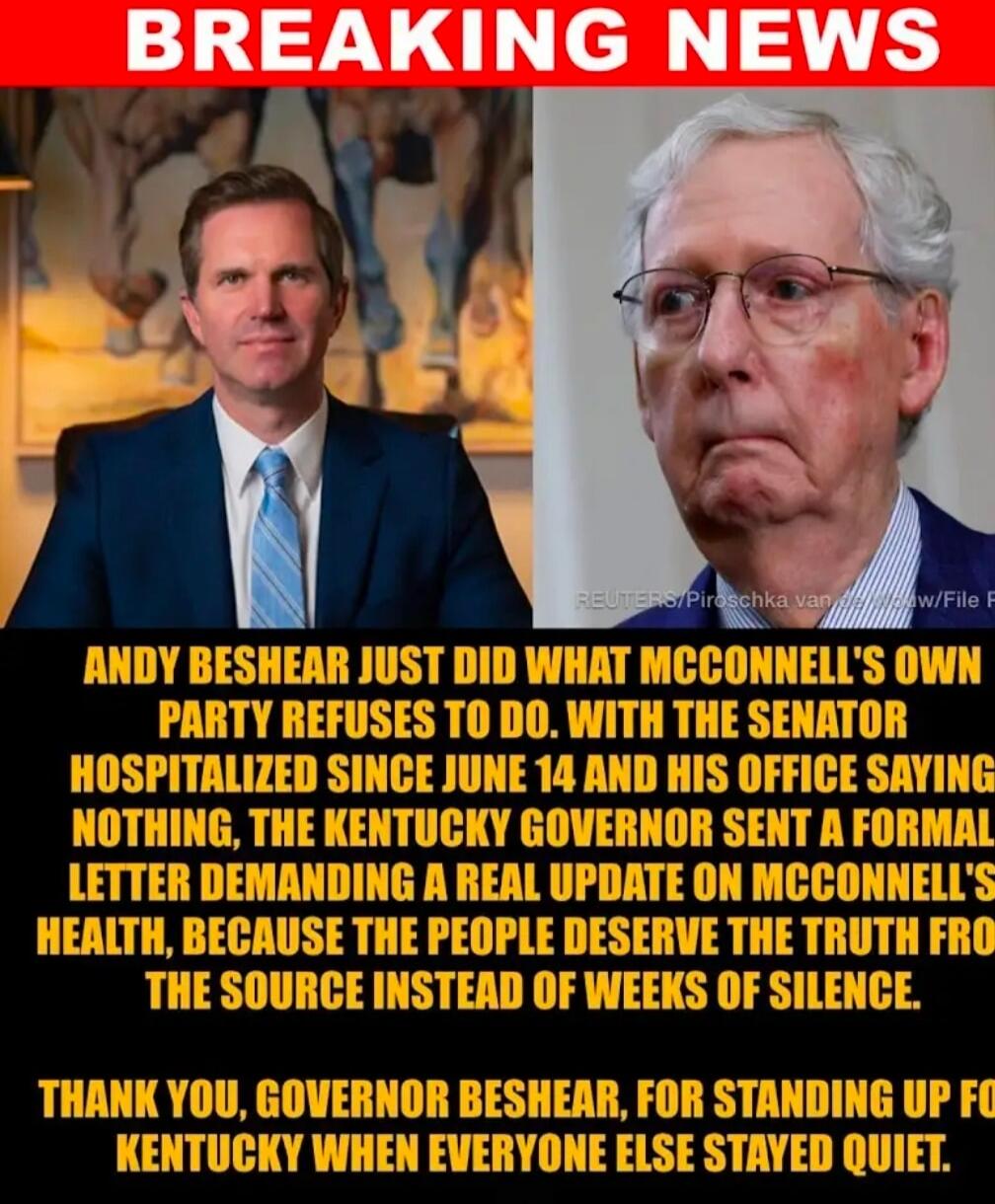 BREAKING NEWS. Andy Beshear just did what McConnell's own party refuses to do. With the senator hospitalized since June 14 and his office saying nothing, the Kentucky Governor sent a formal letter demanding a real update on McConnell's health, because the people deserve the truth from the source instead of weeks of silence. Thank you, Governor Besh