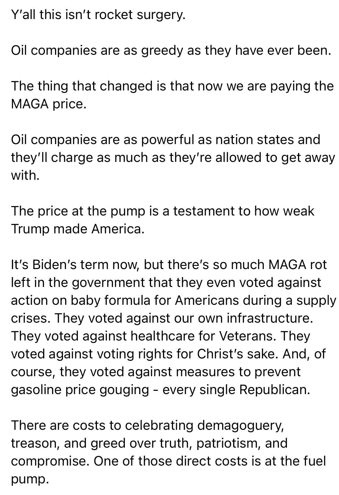 Yall this isnt rocket surgery Oil companies are as greedy as they have ever been The thing that changed is that now we are paying the MAGA price il companies are as powerful as nation states and theyll charge as much as theyre allowed to get away with The price at the pump is a testament to how weak Trump made America Its Bidens term now but theres so much MAGA rot left in the government that they