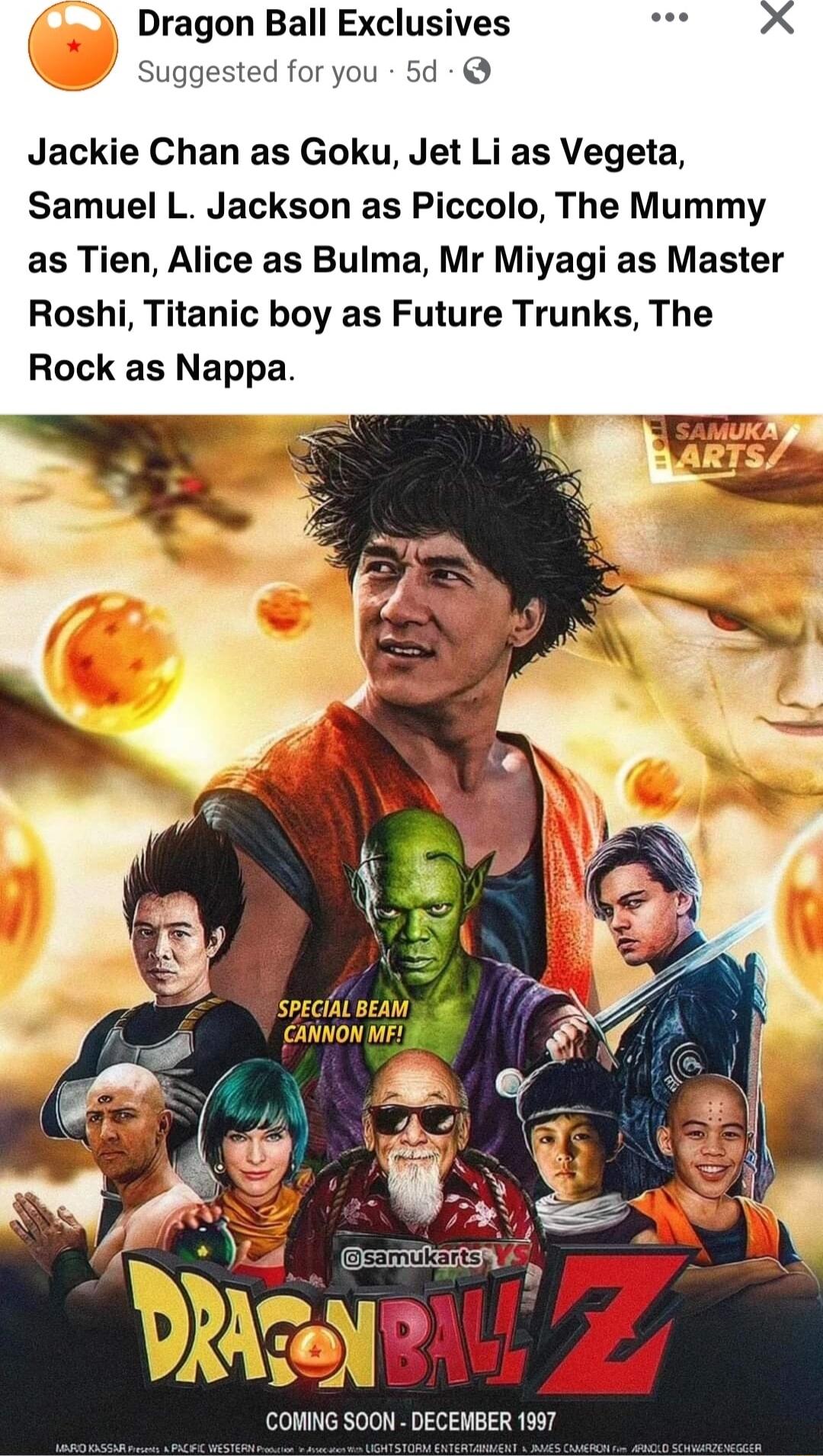 Jackie Chan as Goku Jet Li as Vegeta Samuel L Jackson as Piccolo The Mummy as Tien Alice as Bulma Mr Miyagi as Master Roshi Titanic boy as Future Trunks The Rock as Nappa COMING SOON DECEMBER 1997