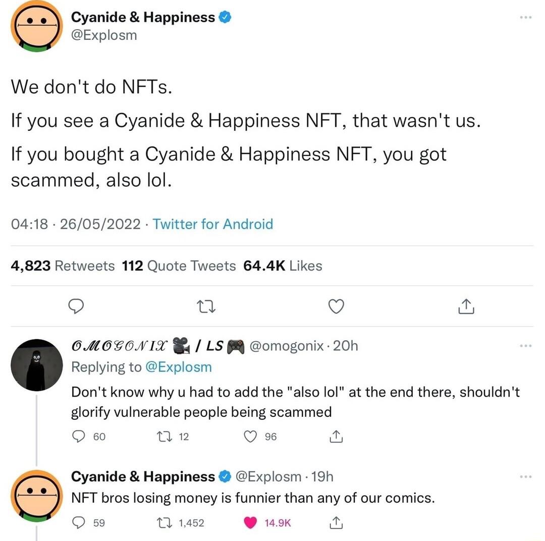 Cyanide Happiness Explosm We dont do NFTs If you see a Cyanide Happiness NFT that wasnt us If you bought a Cyanide Happiness NFT you got scammed also lol 0418 26052022 Twitter for Android 4823 Retweets 112 Quote Twests 644K Likes Qo Q o 00050417 4 LS omogonix 200 Replying to Explosm Dont know why u had to add the also lol at the end there shouldnt gorify vulnerable people being scammed Qm V Cyanid