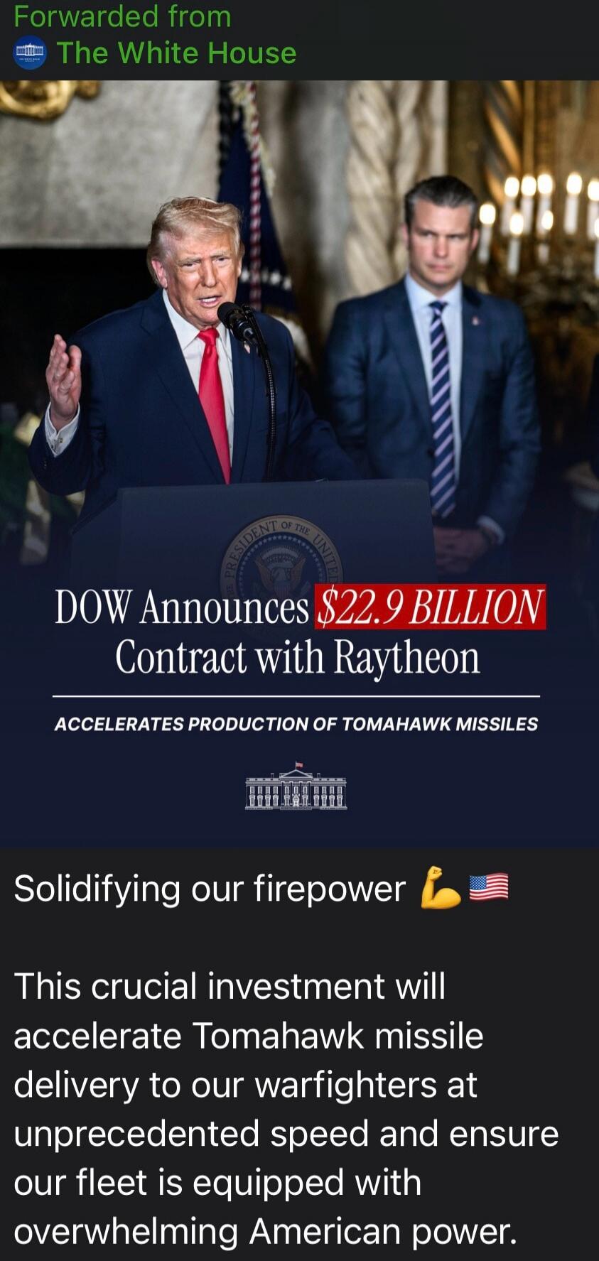 Forwarded from The White House. DOW Announces $22.9 BILLION Contract with Raytheon. ACCELERATES PRODUCTION OF TOMAHAWK MISSILES. Solidifying our firepower. This crucial investment will accelerate Tomahawk missile delivery to our warfighters at unprecedented speed and ensure our fleet is equipped with overwhelming American power.