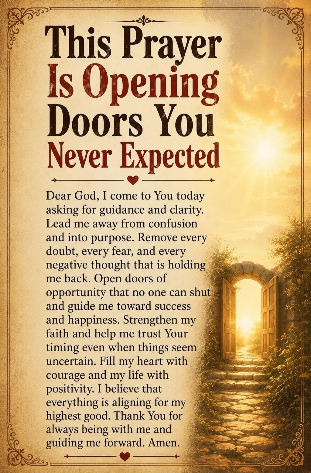 This Prayer Is Opening Doors You Never Expected. Dear God, I come to You today asking for guidance and clarity. Lead me away from confusion and into purpose. Remove every doubt, every fear, and every negative thought that is holding me back. Open doors of opportunity that no one can shut and guide me toward success and happiness. Strengthen my fait