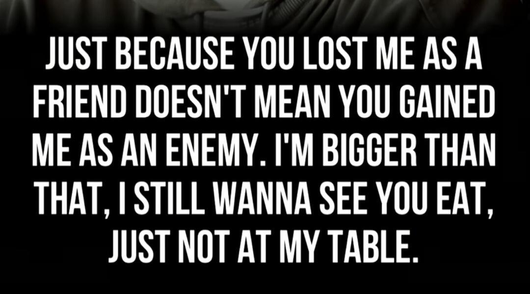 JUST BECAUSE YOU LOST ME AS A FRIEND DOESN'T MEAN YOU GAINED ME AS AN ENEMY. I'M BIGGER THAN THAT, I STILL WANNA SEE YOU EAT, JUST NOT AT MY TABLE.