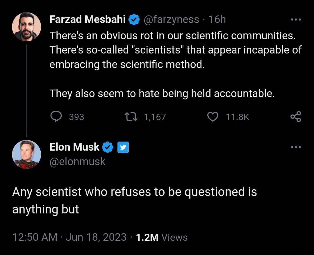Farzad Mesbahi farzyness 16h 2Y Theres an obvious ot in our scientific communities Theres so called scientists that appear incapable of embracing the scientific method They also seem to hate being held accountable O 3 0 16 VIRIE Elon Musk 8 W elonmusk Any scientist who refuses to be questioned is anything but 1250 AM Jun 182023 12M Vie