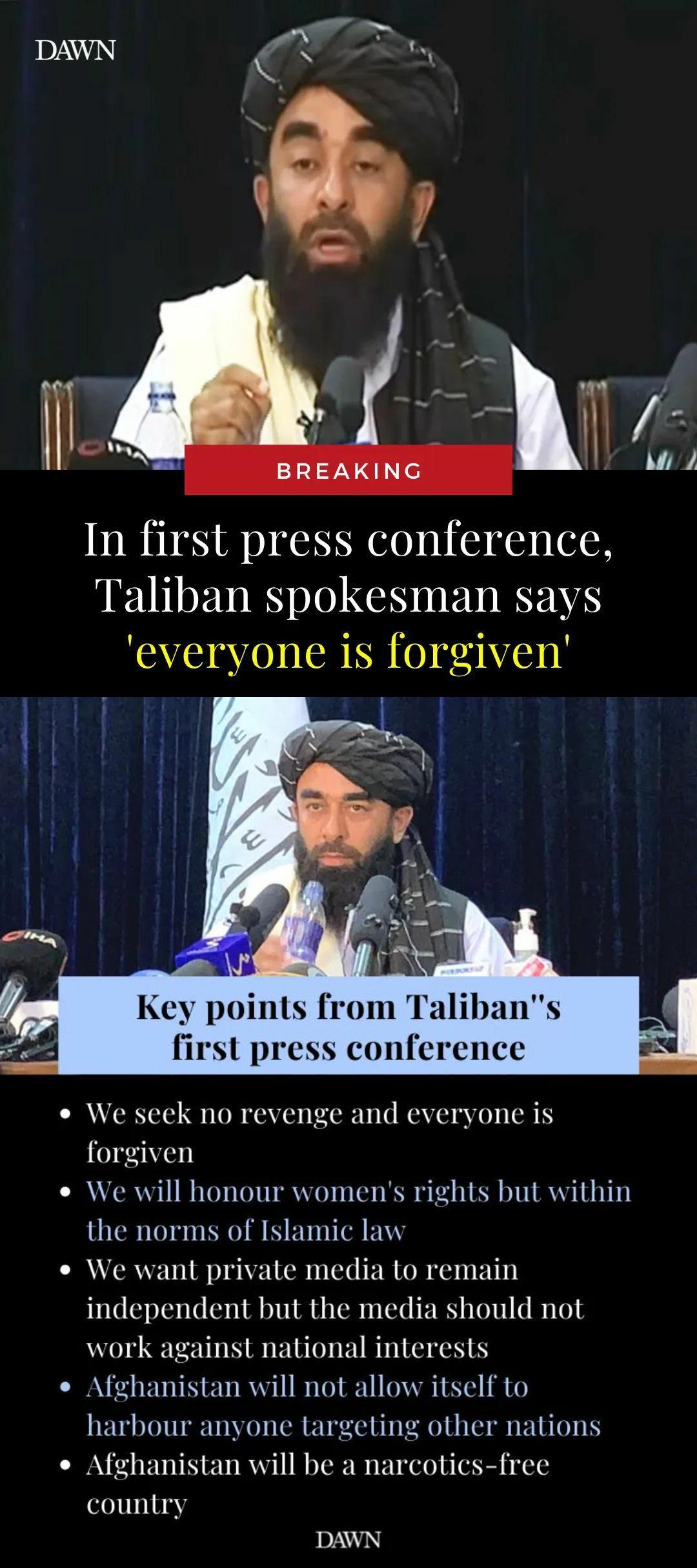 IDAWAN In first press conference Taliban spokesman says everyone is forgiven o S Key points from Talibans first press conference e We seek no revenge and everyone is forgiven e We will honour womens rights but within the norms of Islamic law e We want private media to remain independent but the media should not work against national interests o Afghanistan will not allow itself to harbour anyone t