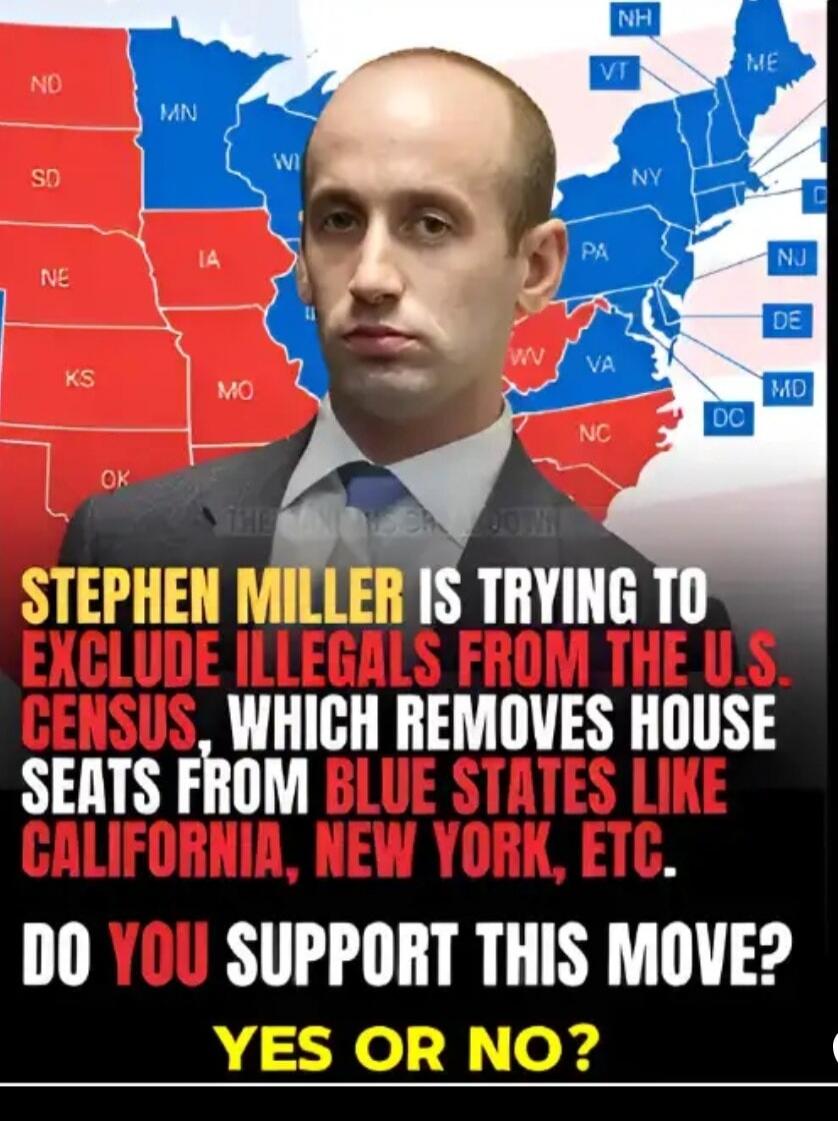 STEPHEN MILLER IS TRYING TO EXCLUDE ILLEGALS FROM THE U.S. CENSUS, WHICH REMOVES HOUSE SEATS FROM BLUE STATES LIKE CALIFORNIA, NEW YORK, ETC. DO YOU SUPPORT THIS MOVE? YES OR NO?