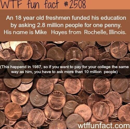 An 18 year old freshmen funded his education by asking 28 million people for one penny His name is Mike Hayes from Rochelle lllinois This happend in 1987 so if you want to pay for your college the same way as him you have to ask more than 10 million people