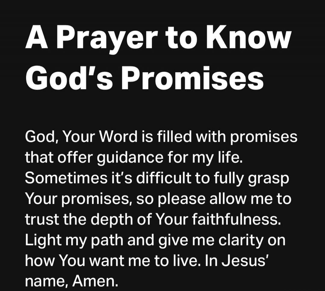 A Prayer to Know God's Promises

God, Your Word is filled with promises that offer guidance for my life. Sometimes it's difficult to fully grasp Your promises, so please allow me to trust the depth of Your faithfulness. Light my path and give me clarity on how You want me to live. In Jesus’ name, Amen.