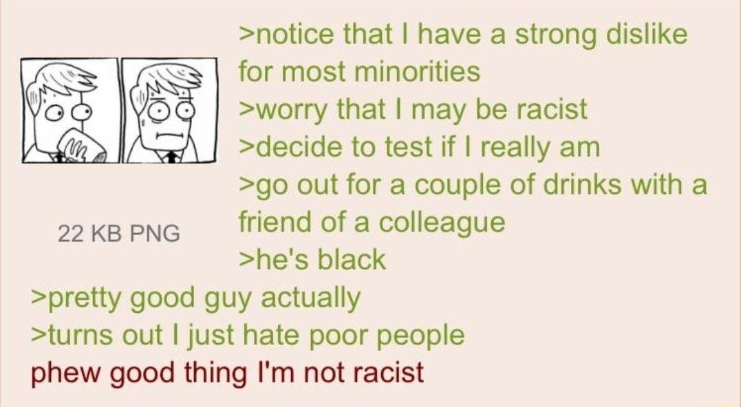 notice that have a strong dislike for most minorities worry that may be racist decide to test if really am go out for a couple of drinks with a 2kepng friend of a colleague hes black pretty good guy actually turns out just hate poor people phew good thing Im not racist