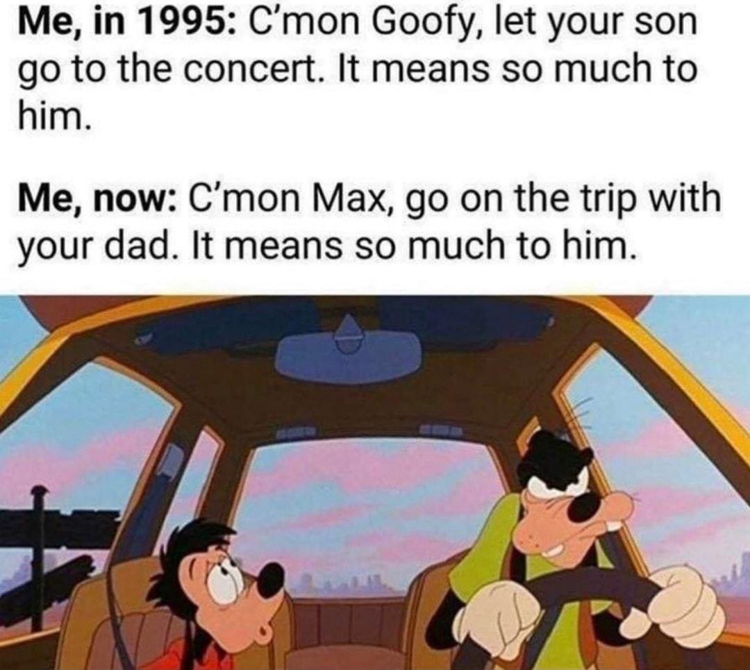 Me in 1995 Cmon Goofy let your son go to the concert It means so much to him Me now Cmon Max go on the trip with your dad It means so much to him