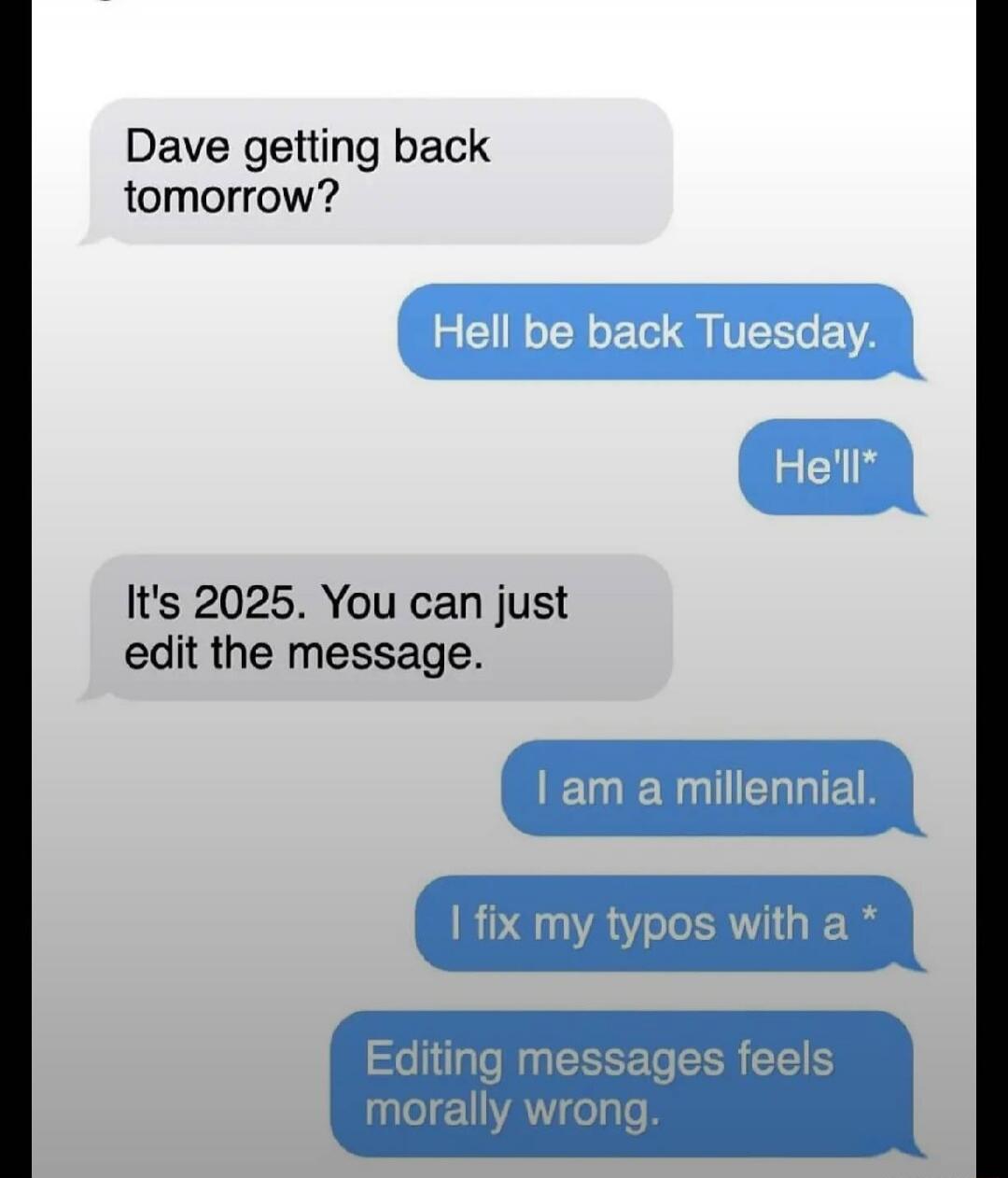 Dave getting back tomorrow?
Hell be back Tuesday.
He'll*
It's 2025. You can just edit the message.
I am a millennial.
I fix my typos with a *
Editing messages feels morally wrong.