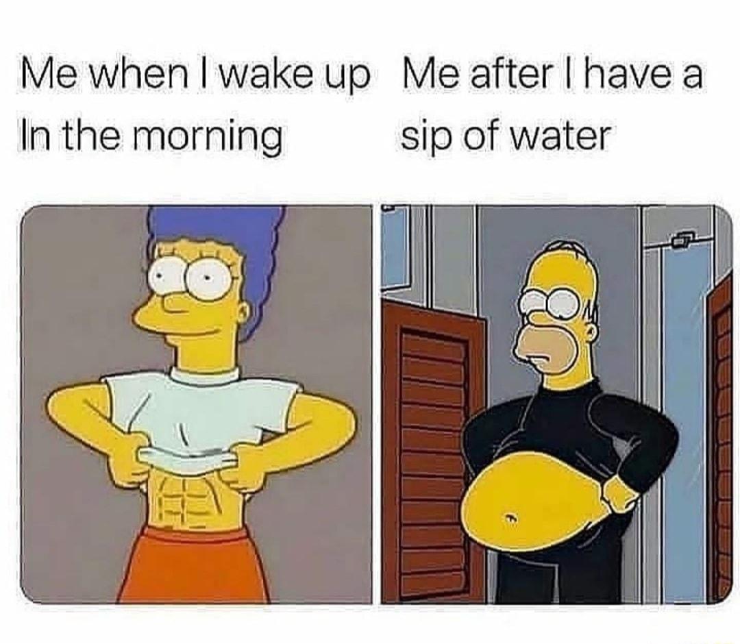 Me when wake up Me after have a In the morning sip of water