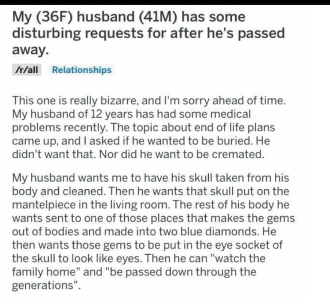 My 36F husband 41M has some disturbing requests for after hes passed away rall Relationships This one is really bizarre and Im sorry ahead of time My husband of 12 years has had some medical problems recently The topic about end of life plans came up and asked if he wanted to be buried He didnt want that Nor did he want to be cremated My husband wants me to have his skull taken from his body and c