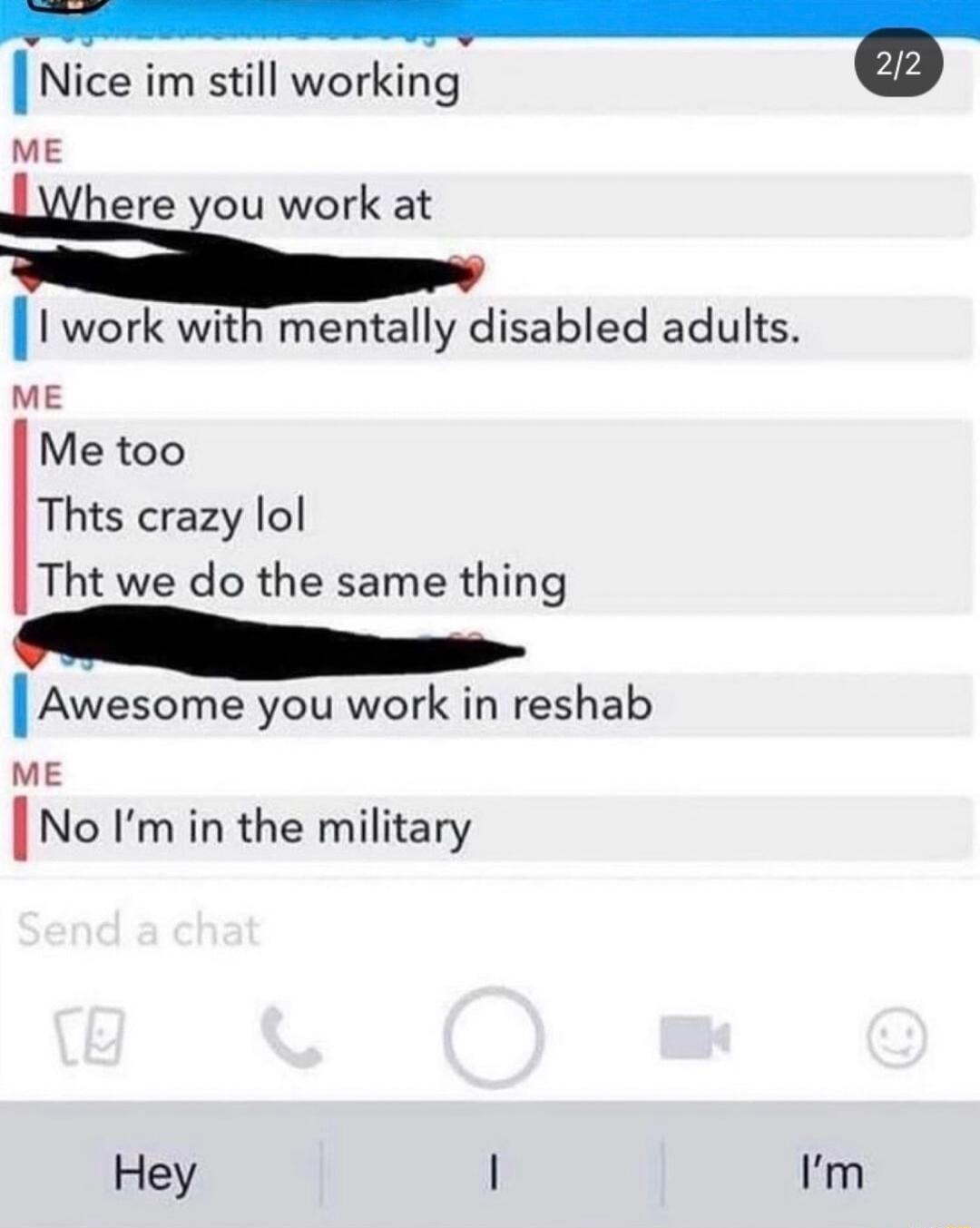 Nice im still working B ME ere you work at 1 work with mentally disabled adults ME Me too Thts crazy lol Tht we do the same thing lAwesome you work in reshab ME lNo Im in the military Hey Im