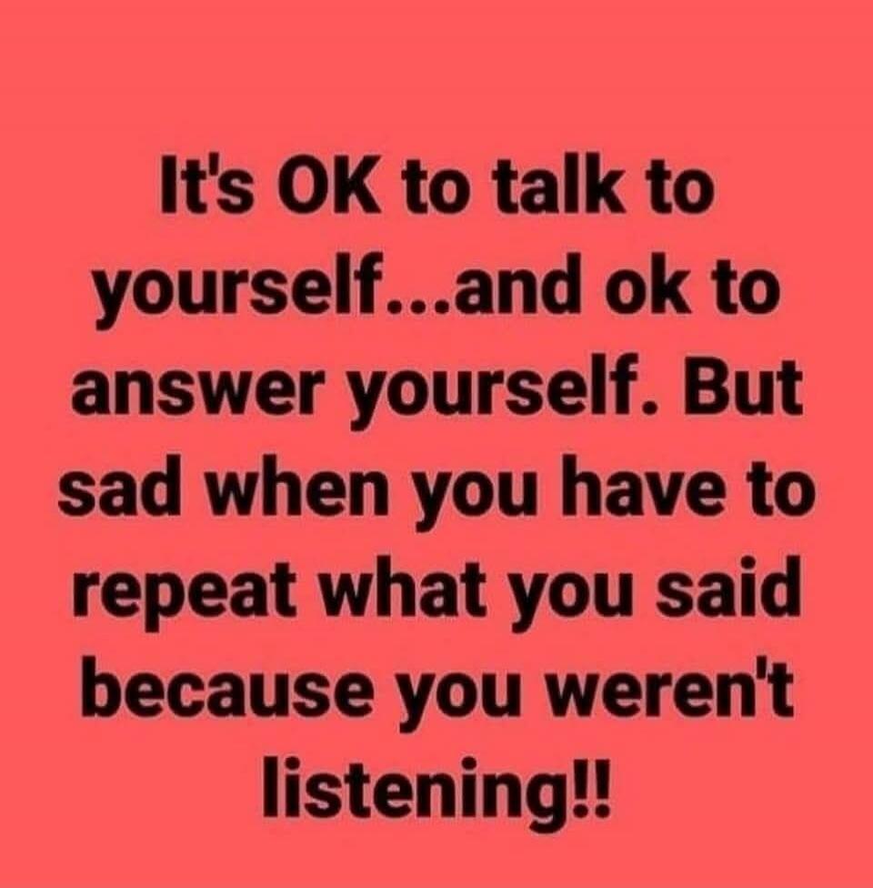 It's OK to talk to yourself...and ok to answer yourself. But sad when you have to repeat what you said because you weren't listening!!