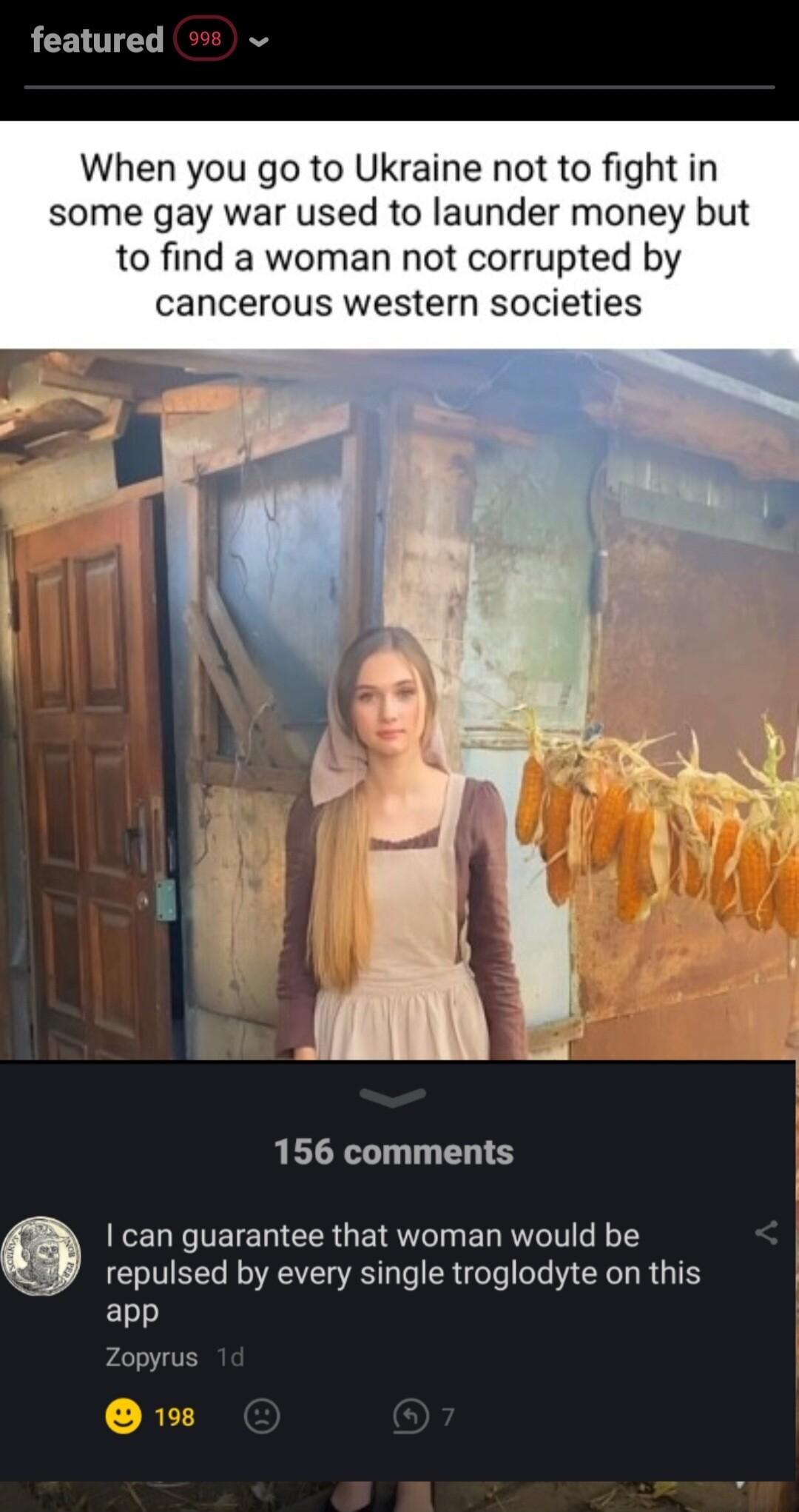 featured When you go to Ukraine not to fight in some gay war used to launder money but to find a woman not corrupted by cancerous western societies 156 comments EELE TETECER G ERT T EL RV T repulsed by every single troglodyte on this app Zopyrus