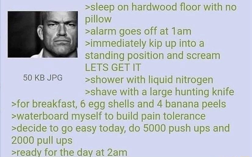 sleep on hardwood floor with no pillow alarm goes off at Tam immediately kip up into a standing position and scream LETS GENIT 50 KB JPG shower with liquid nitrogen shave with a large hunting knife for breakfast 6 egg shells and 4 banana peels waterboard myself to build pain tolerance decide to go easy today do 5000 push ups and 2000 pull ups ready for the day at 2am