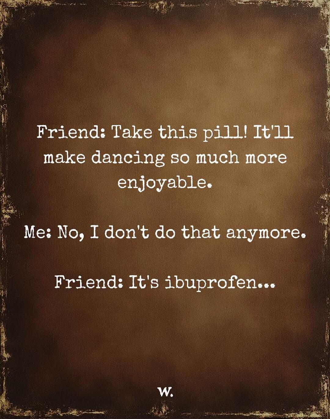 Friend: Take this pill! It'll make dancing so much more enjoyable. Me: No, I don't do that anymore. Friend: It's ibuprofen...