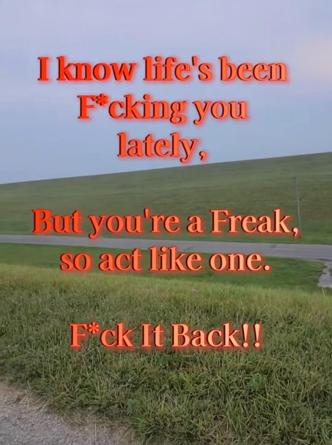 I know life's been F*cking you lately, But you're a Freak, so act like one. F*ck It Back!!