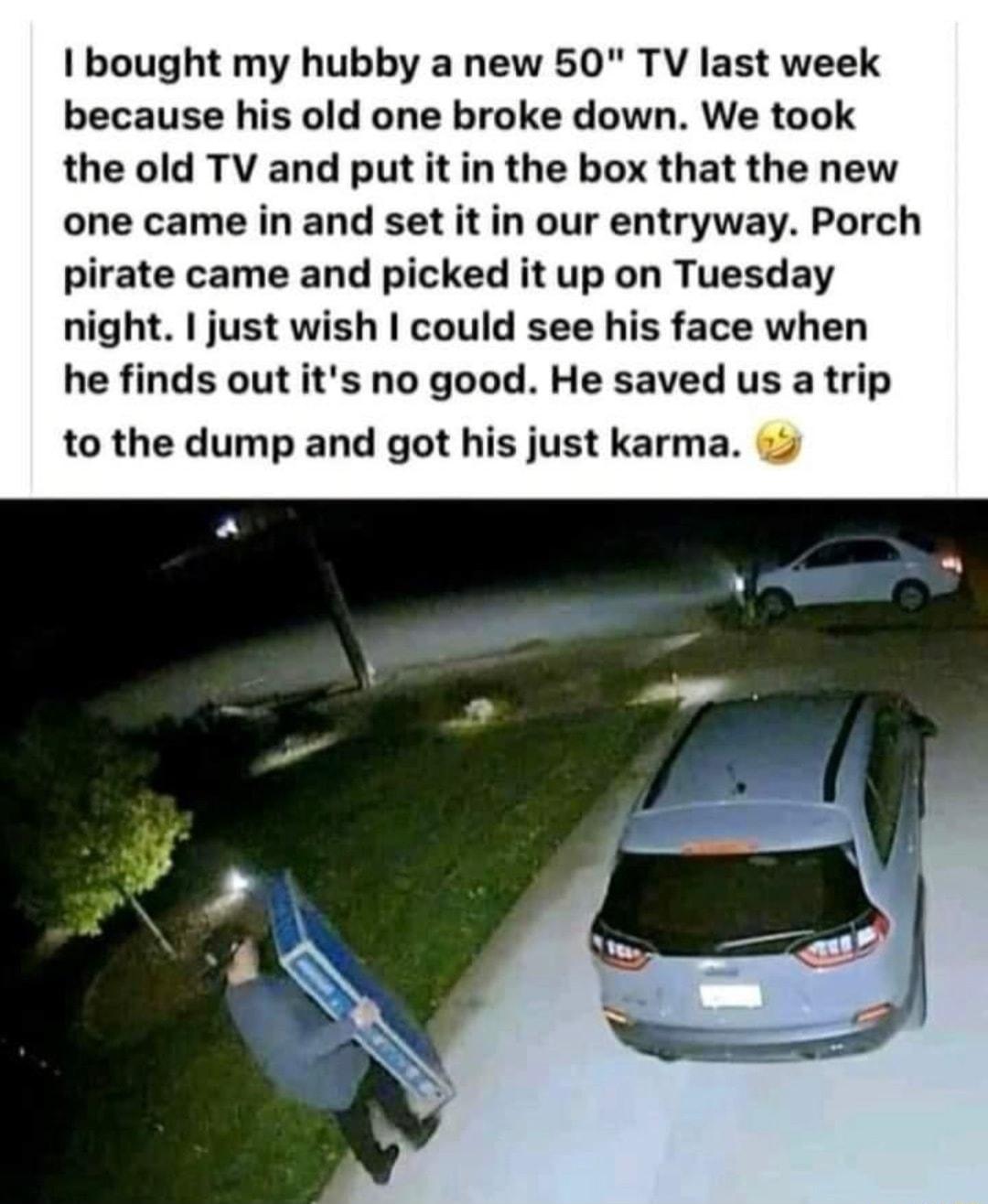 bought my hubby a new 50 TV last week because his old one broke down We took the old TV and put it in the box that the new one came in and set it in our entryway Porch pirate came and picked it up on Tuesday night just wish could see his face when he finds out its no good He saved us a trip to the dump and got his just karma
