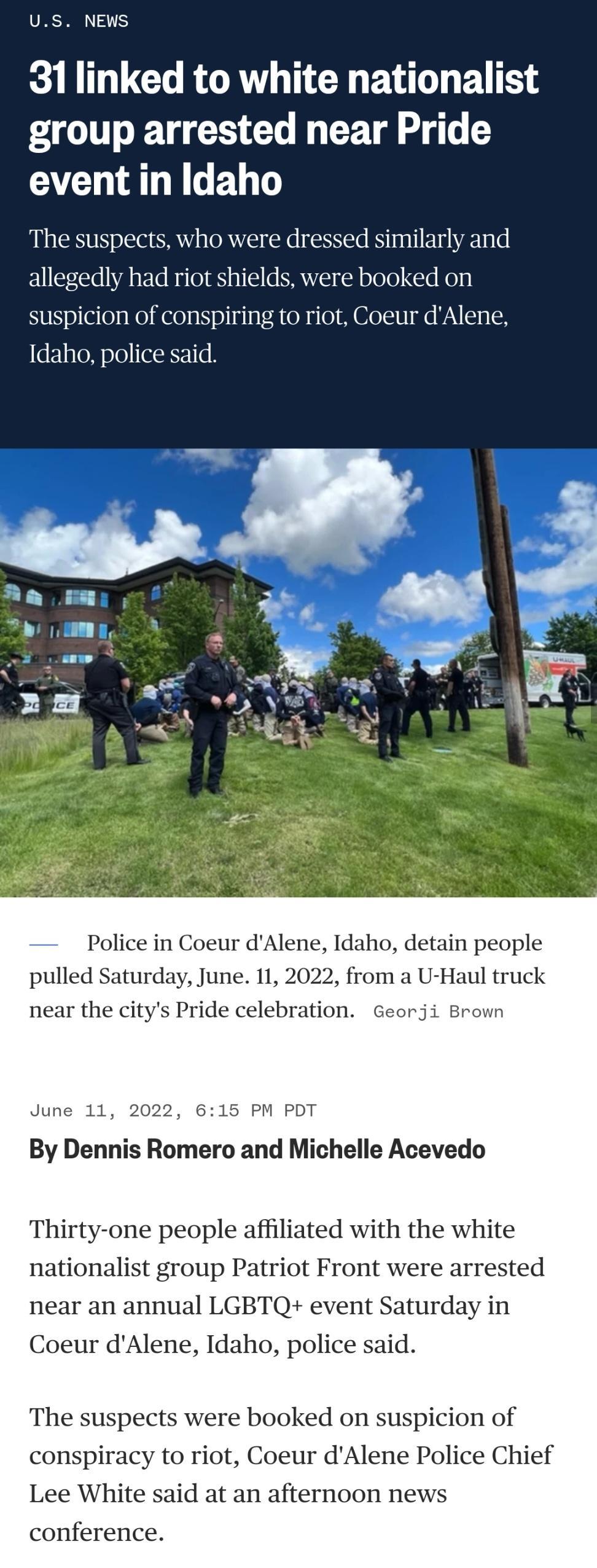 US NEWS 31 linked to white nationalist group arrested near Pride AL RGBT The suspects who were dressed similarly and allegedly had riot shields were booked on suspicion of conspiring to riot Coeur dAlene Idaho police said Police in Coeur dAlene Idaho detain people pulled Saturday June 11 2022 from a U Haul truck near the citys Pride celebration Georji Brown June 11 2022 615 PM PDT By Dennis Romero