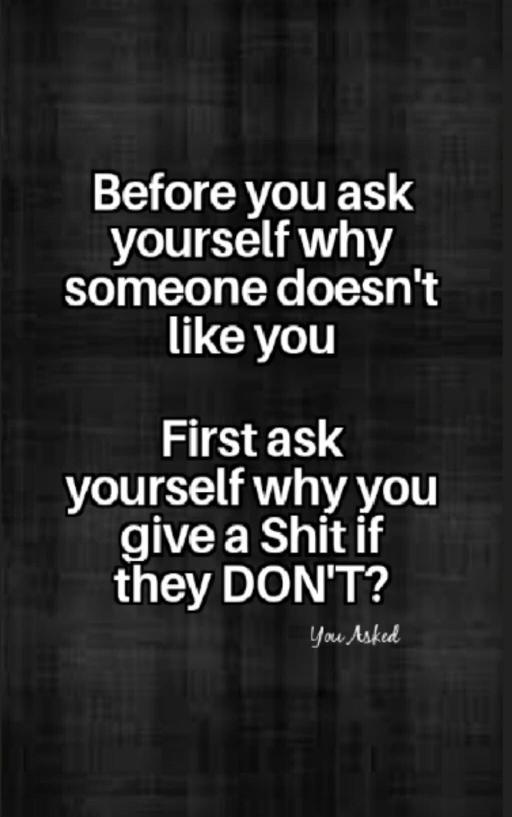 Before you ask yourself why someone doesn't like you First ask yourself why you give a Shit if they DON'T? You Asked