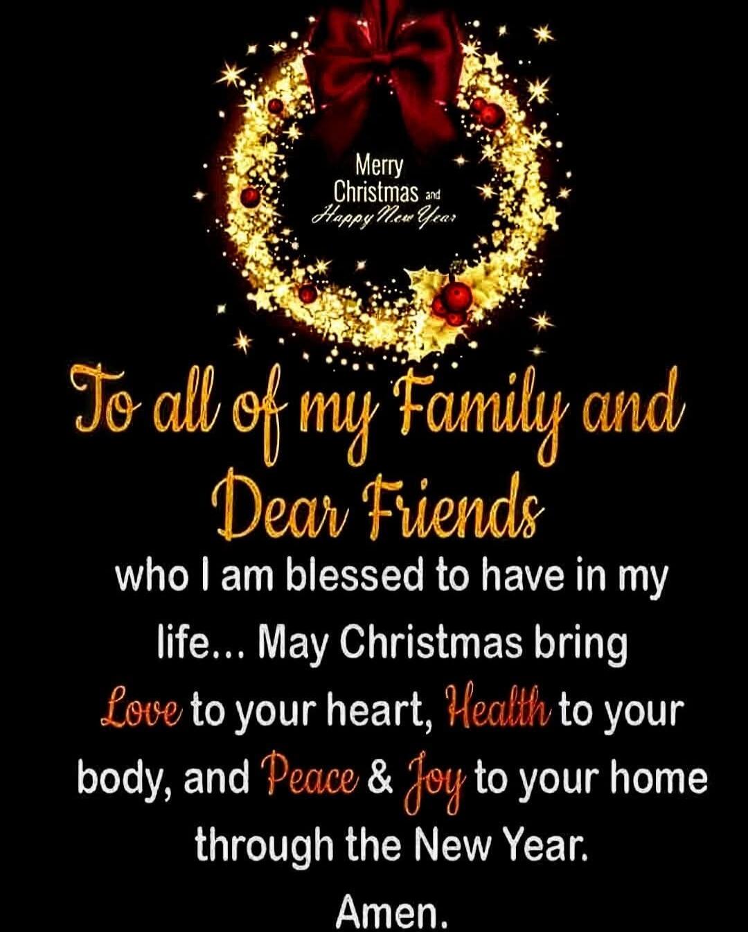 To all of my Family and Dear Friends who I am blessed to have in my life... May Christmas bring Love to your heart, Health to your body, and Peace & Joy to your home through the New Year. Amen.