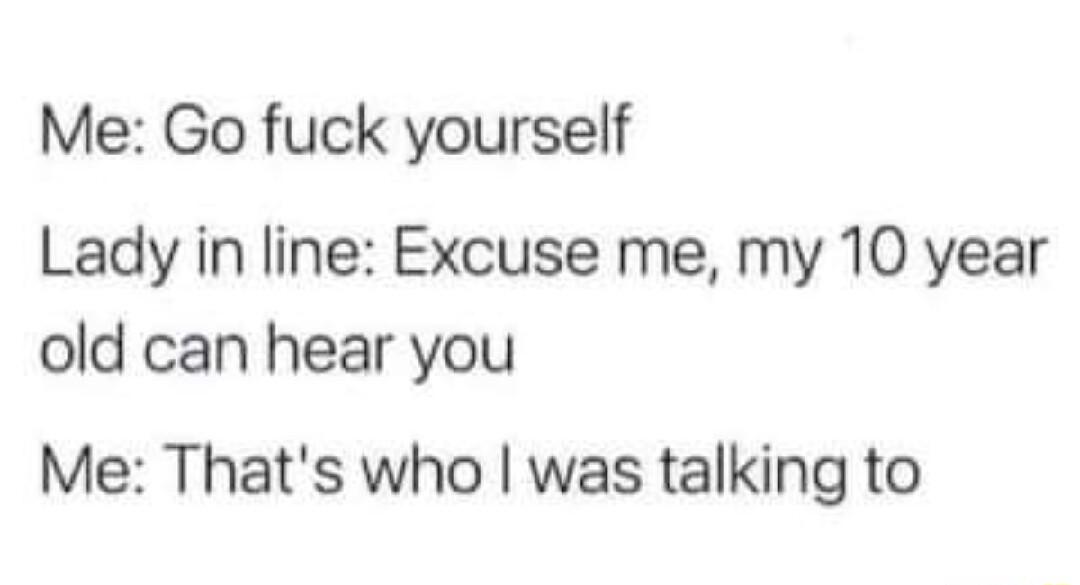 Me Go fuck yourself Lady in line Excuse me my 10 year old can hear you Me Thats who was talking to