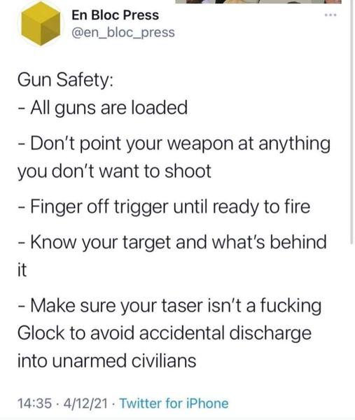 En Bloc Press en_bloc_press Gun Safety All guns are loaded Dont point your weapon at anything you dont want to shoot Finger off trigger until ready to fire Know your target and whats behind it Make sure your taser isnt a fucking Glock to avoid accidental discharge into unarmed civilians 1435 41221 Twitter for iPhone