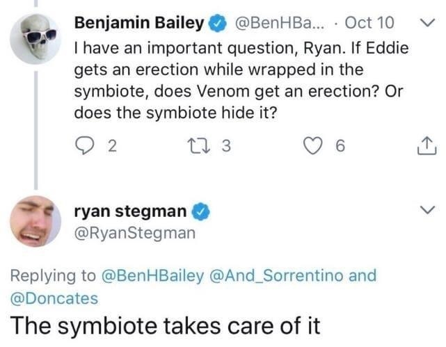 have an important question Ryan If Eddie gets an erection while wrapped in the symbiote does Venom get an erection Or does the symbiote hide it Q2 T3 Q 6 ryan stegman v RyanStegman Replying to BenHBailey And_Sorrentino and Doncates The symbiote takes care of it i Benjamin Bailey BenHBa Oct10 v