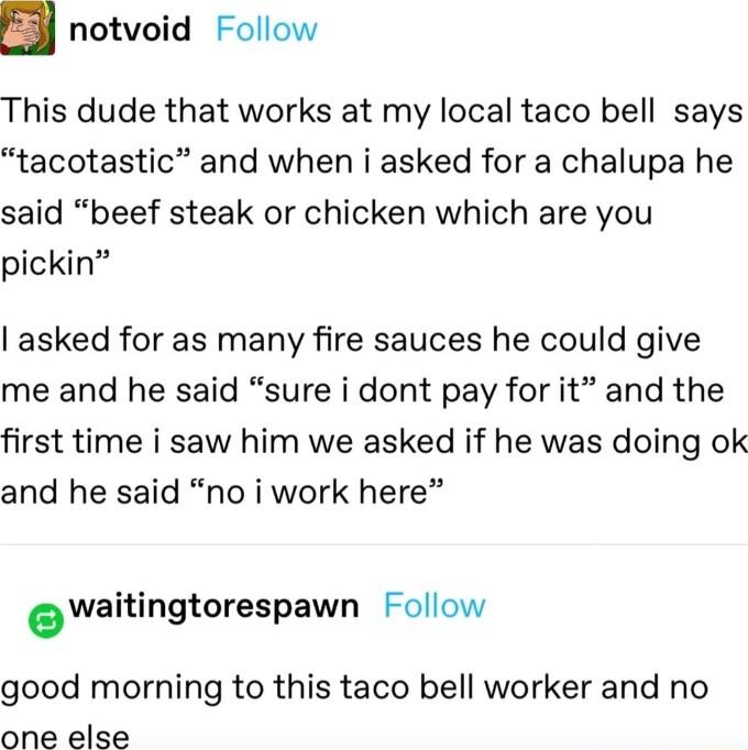 notvoid Follow This dude that works at my local taco bell says tacotastic and when i asked for a chalupa he said beef steak or chicken which are you pickin asked for as many fire sauces he could give me and he said sure i dont pay for it and the first time i saw him we asked if he was doing ok and he said no i work here owaitingtorespawn Follow good morning to this taco bell worker and no one else