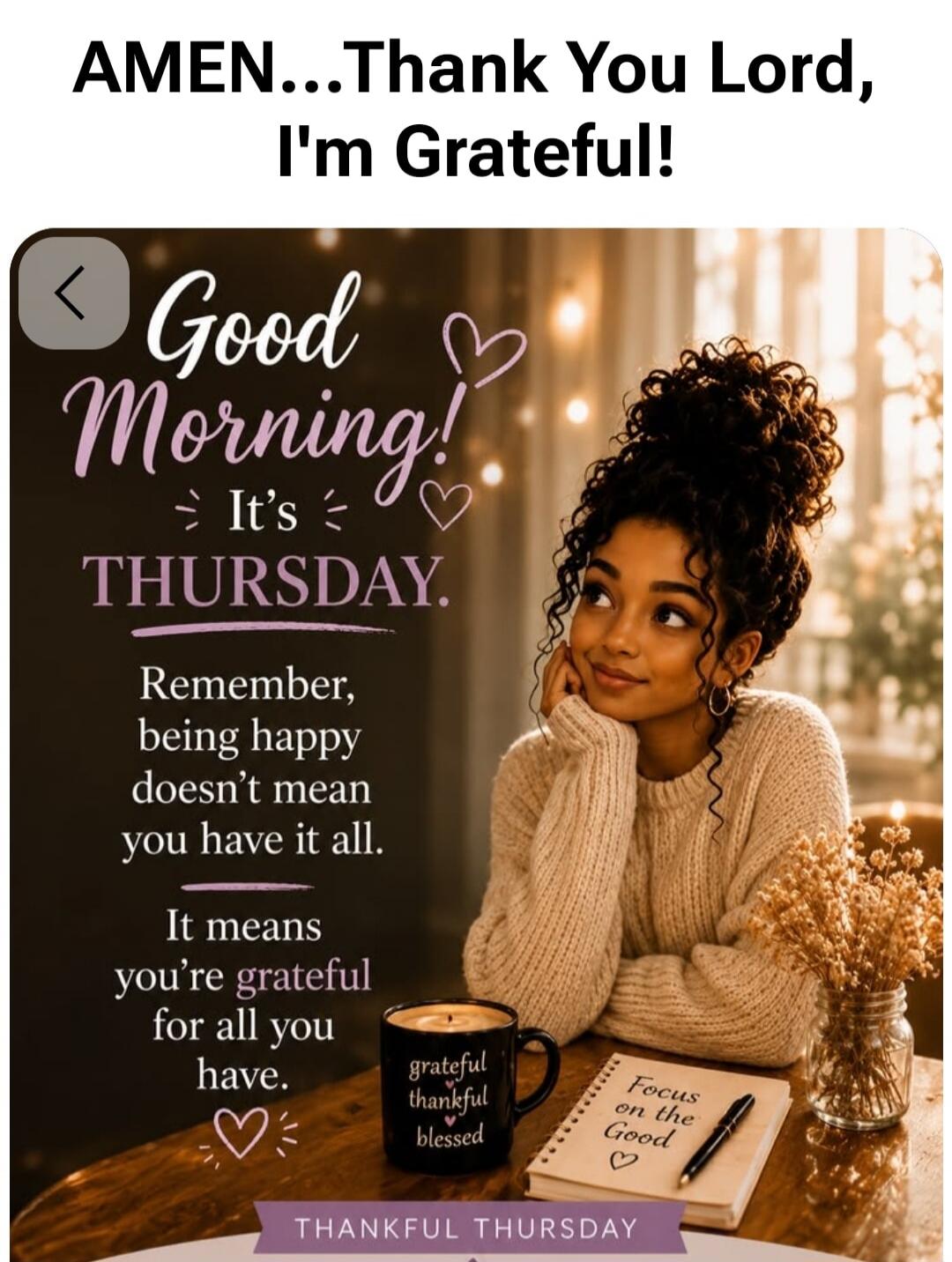 AMEN...Thank You Lord, I'm Grateful! Good Morning! It's THURSDAY. Remember, being happy doesn't mean you have it all. It means you're grateful for all you have. grateful thankful blessed Focus on the Good THANKFUL THURSDAY