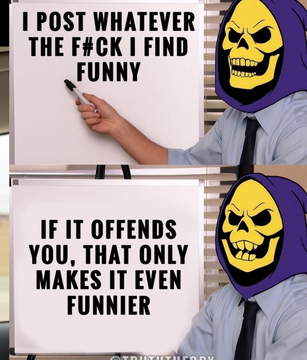 I post whatever the f#ck I find funny. If it offends you, that only makes it even funnier.
