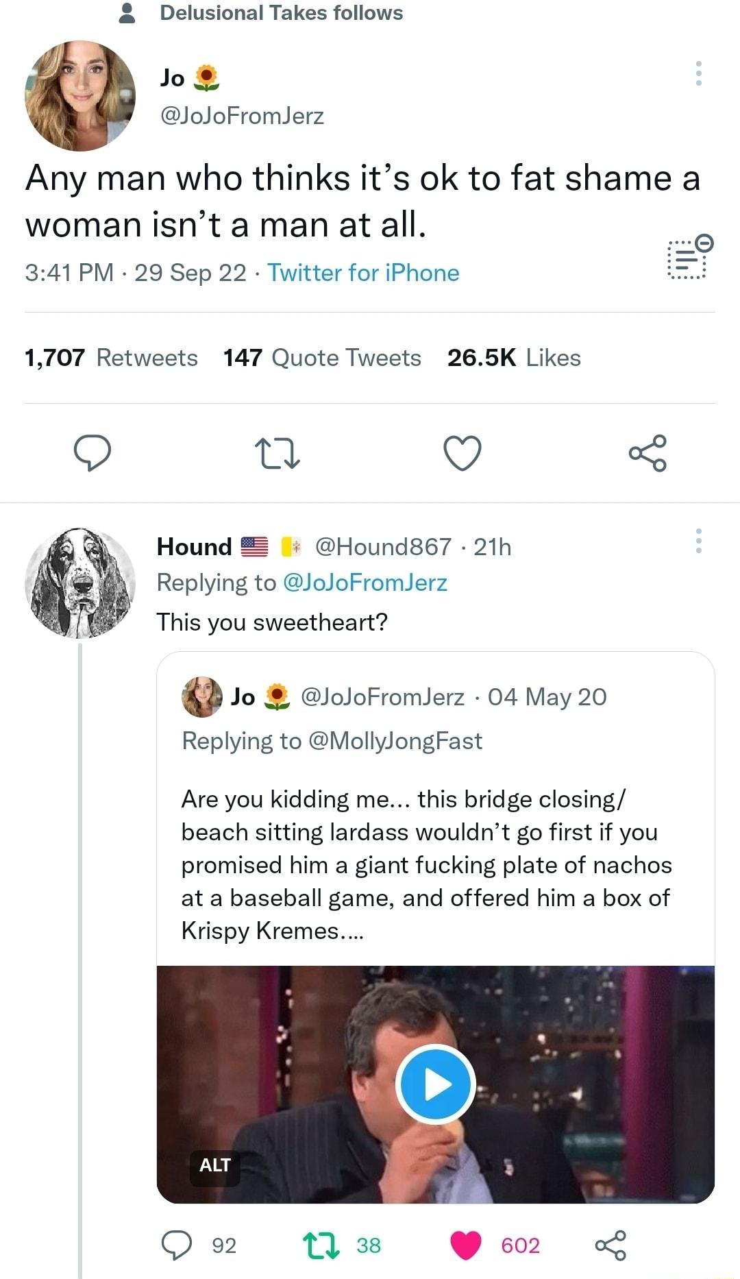Delusional Takes follows Jo JoJoFromJerz Any man who thinks its ok to fat shame a woman isnt a man at all 341 PM 29 Sep 22 Twitter for iPhone 1707 Retweets 147 Quote Tweets 265K Likes Q T Q 3 Hound 8 Hound867 21h Replying to JoJoFromJerz i This you sweetheart D 1o eloloFromlerz 04 May 20 Replying to MollylongFast Are you kidding me this bridge closing beach sitting lardass wouldnt go first if you 