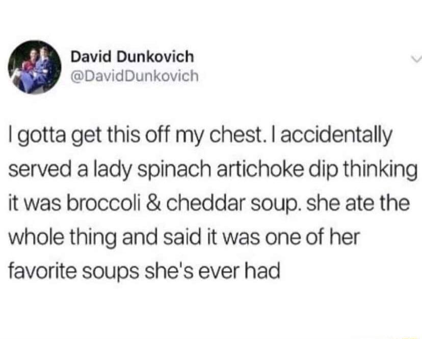 David Dunkovich DavidDunkovich gotta get this off my chest accidentally served a lady spinach artichoke dip thinking it was broccoli cheddar soup she ate the whole thing and said it was one of her favorite soups shes ever had