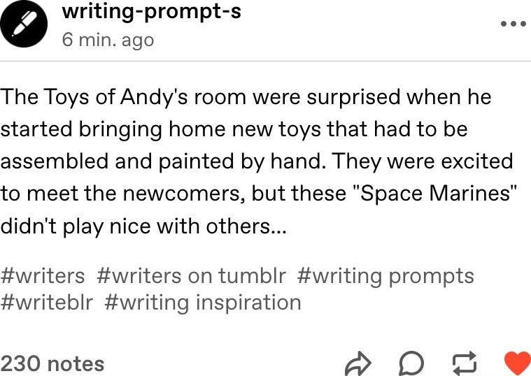 writing prompt s 6 min ago The Toys of Andys room were surprised when he started bringing home new toys that had to be assembled and painted by hand They were excited to meet the newcomers but these Space Marines didnt play nice with others writers writers on tumblr writing prompts writeblr writing inspiration 230 notes 20 P 2