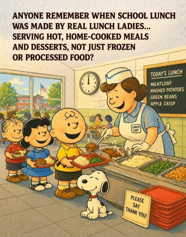 ANYONE REMEMBER WHEN SCHOOL LUNCH WAS MADE BY REAL LUNCH LADIES... SERVING HOT, HOME-COOKED MEALS AND DESSERTS, NOT JUST FROZEN OR PROCESSED FOOD? TODAY'S LUNCH MEATLOAF MASHED POTATOES GREEN BEANS APPLE CRISP LUNCH LADY PLEASE SAY THANK YOU!