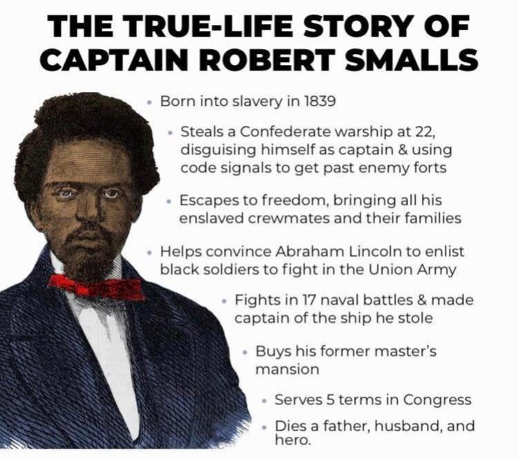 THE TRUE LIFE STORY OF CAPTAIN ROBERT SMALLS Born into slavery in 1839 Steals a Confederate warship at 22 disguising himself as captain using code signals to get past enemy forts Escapes to freedom bringing all his enslaved crewmates and their families Helps convince Abraham Lincoln to enlist black soldiers to fight in the Union Army Fights in 17 naval battles made captain of the ship he stole Buy