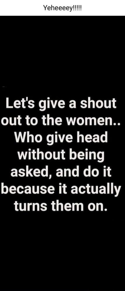 Yeheeeey!!!!! Let's give a shout out to the women.. Who give head without being asked, and do it because it actually turns them on.