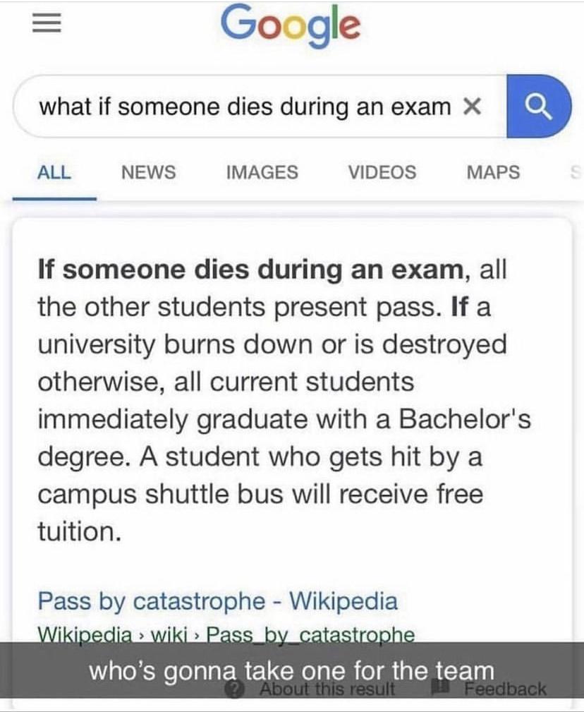 Google what if someone dies during an exam X ALL NEWS IMAGES VIDEOS MAPS If someone dies during an exam all the other students present pass If a university burns down or is destroyed otherwise all current students immediately graduate with a Bachelors degree A student who gets hit by a campus shuttle bus will receive free tuition WaekNelolala ERELCRo I ER o Mia LR u