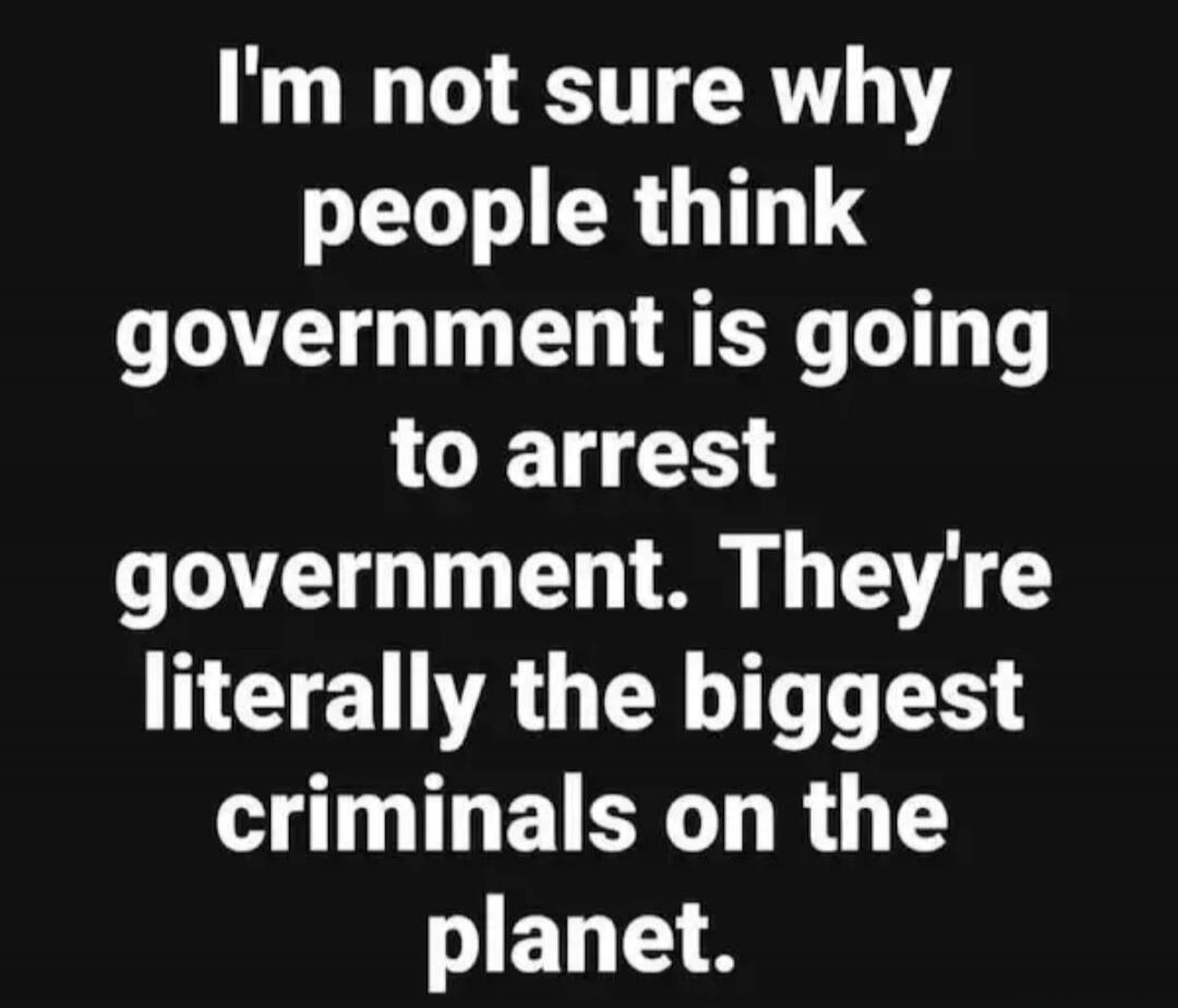 I'm not sure why people think government is going to arrest government. They're literally the biggest criminals on the planet.