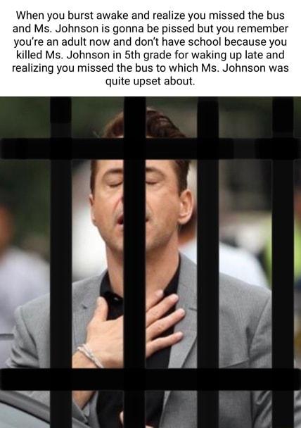 When you burst awake and realize you missed the bus and Ms Johnson is gonna be pissed but you remember youre an adult now and dont have school because you Kkilled Ms Johnson in 5th grade for waking up late and realizing you missed the bus to which Ms Johnson was quite upset about