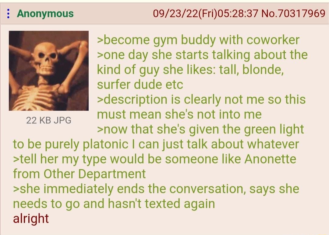092322Fri052837 No70317969 become gym buddy with coworker one day she starts talking about the kind of guy she likes tall blonde surfer dude etc 3 description is clearly not me so this keopg Must mean shes ot into me now that shes given the green light to be purely platonic can just talk about whatever tell her my type would be someone like Anonette from Other Department she immediately ends the c
