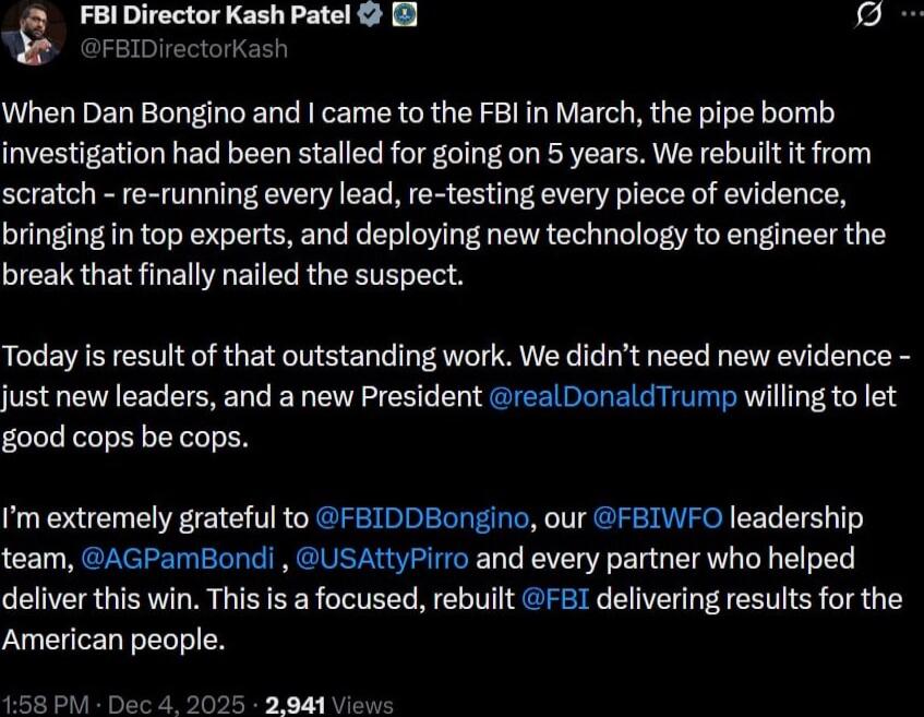 When Dan Bongino and I came to the FBI in March, the pipe bomb investigation had been stalled for going on 5 years. We rebuilt it from scratch - re-running every lead, re-testing every piece of evidence, bringing in top experts, and deploying new technology to engineer the break that finally nailed the suspect.

Today is result of that outstanding 