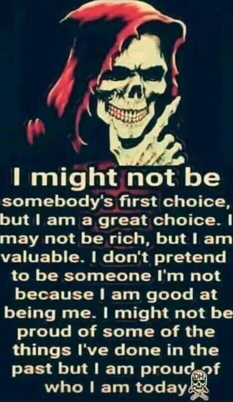 I might not be somebody's first choice, but I am a great choice. I may not be rich, but I am valuable. I don't pretend to be someone I'm not because I am good at being me. I might not be proud of some of the things I've done in the past but I am proud of who I am today.